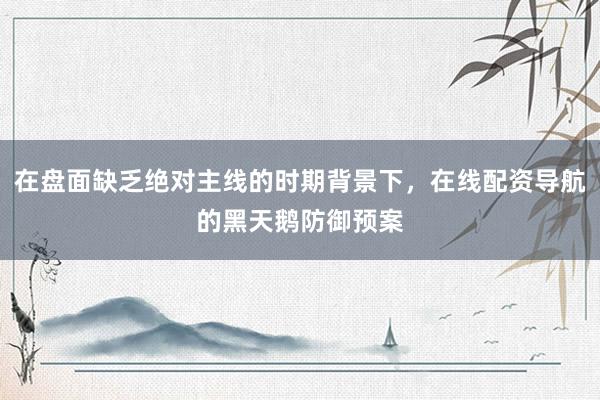 在盘面缺乏绝对主线的时期背景下，在线配资导航的黑天鹅防御预案