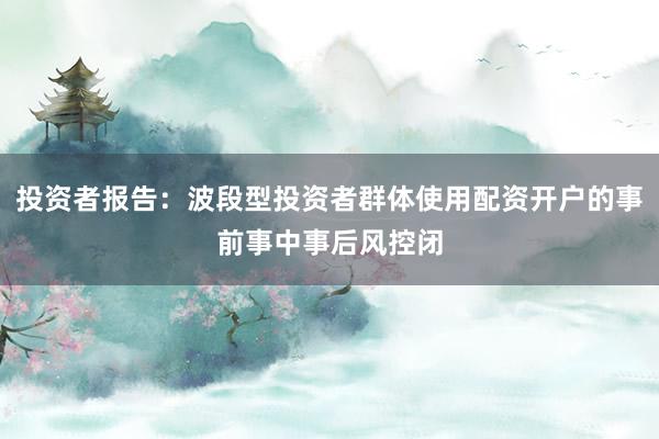 投资者报告：波段型投资者群体使用配资开户的事前事中事后风控闭