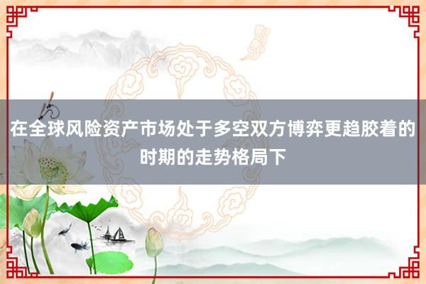 在全球风险资产市场处于多空双方博弈更趋胶着的时期的走势格局下