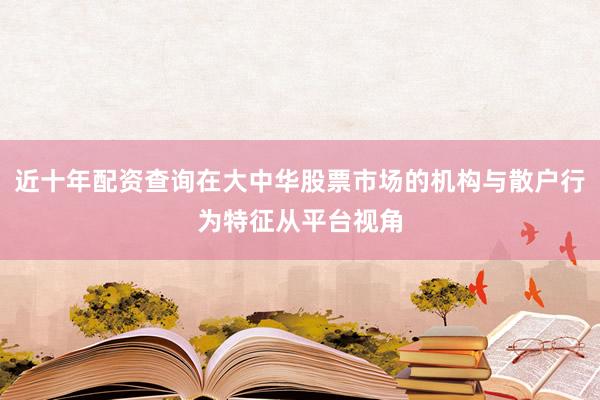 近十年配资查询在大中华股票市场的机构与散户行为特征从平台视角