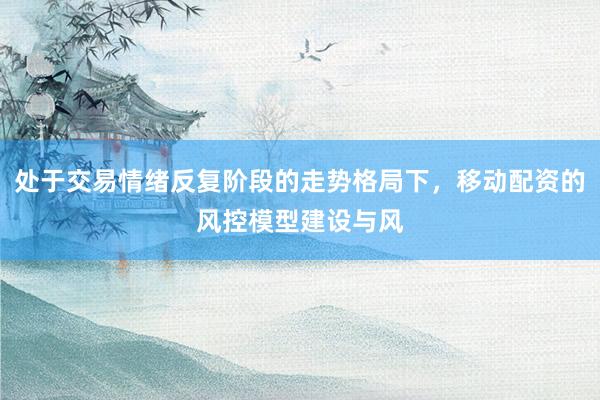 处于交易情绪反复阶段的走势格局下，移动配资的风控模型建设与风