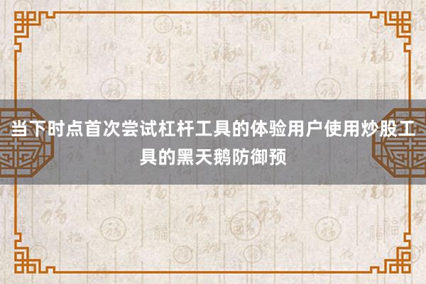 当下时点首次尝试杠杆工具的体验用户使用炒股工具的黑天鹅防御预