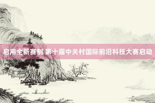 启用全新赛制 第十届中关村国际前沿科技大赛启动