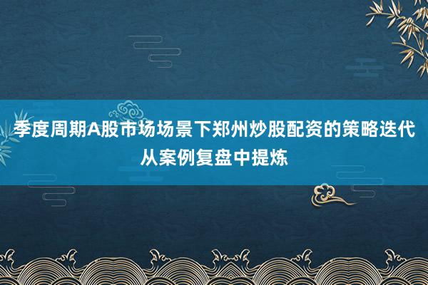 季度周期A股市场场景下郑州炒股配资的策略迭代从案例复盘中提炼