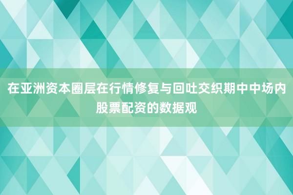 在亚洲资本圈层在行情修复与回吐交织期中中场内股票配资的数据观