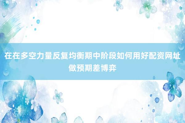 在在多空力量反复均衡期中阶段如何用好配资网址做预期差博弈