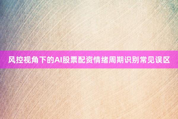 风控视角下的AI股票配资情绪周期识别常见误区