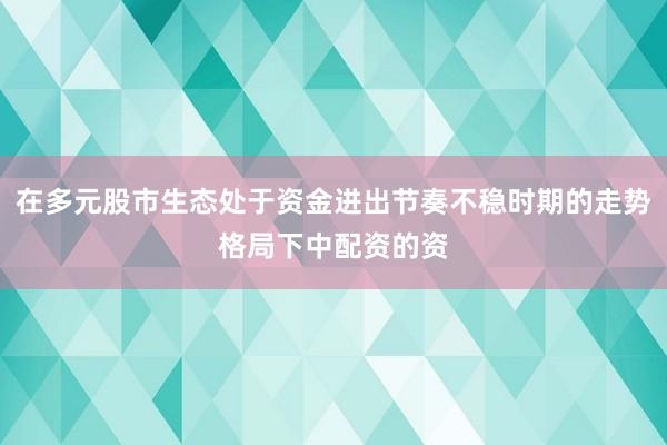 在多元股市生态处于资金进出节奏不稳时期的走势格局下中配资的资