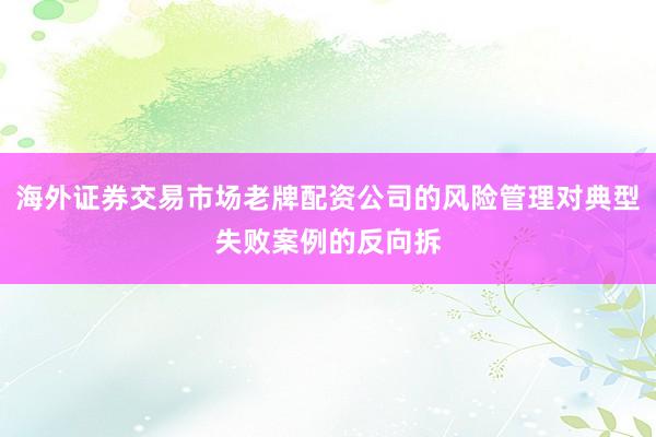 海外证券交易市场老牌配资公司的风险管理对典型失败案例的反向拆