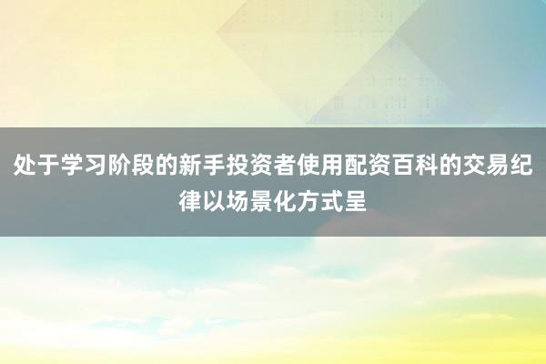 处于学习阶段的新手投资者使用配资百科的交易纪律以场景化方式呈