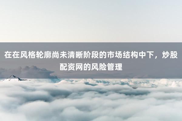 在在风格轮廓尚未清晰阶段的市场结构中下，炒股配资网的风险管理