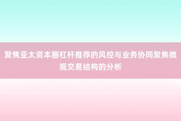聚焦亚太资本圈杠杆推荐的风控与业务协同聚焦微观交易结构的分析