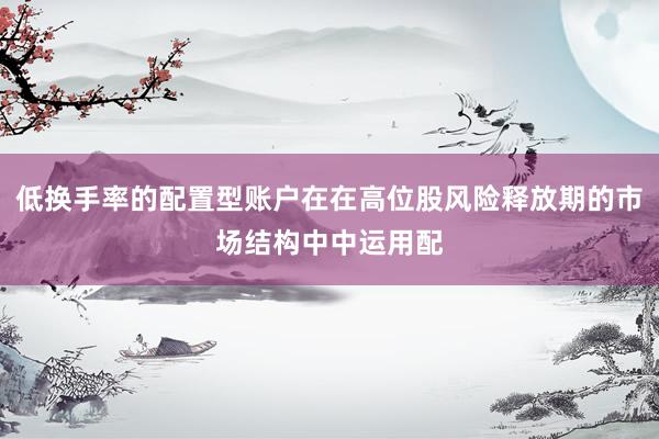 低换手率的配置型账户在在高位股风险释放期的市场结构中中运用配
