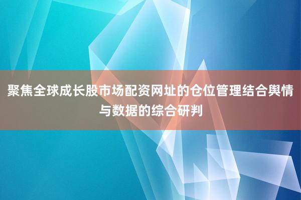 聚焦全球成长股市场配资网址的仓位管理结合舆情与数据的综合研判