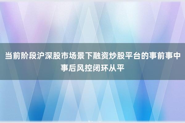 当前阶段沪深股市场景下融资炒股平台的事前事中事后风控闭环从平