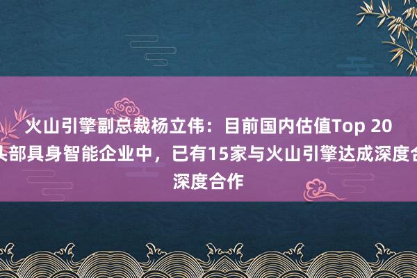 火山引擎副总裁杨立伟:目前国内估值Top 20的头部具身智能企业中,已有15家与火山引擎达成深度合作