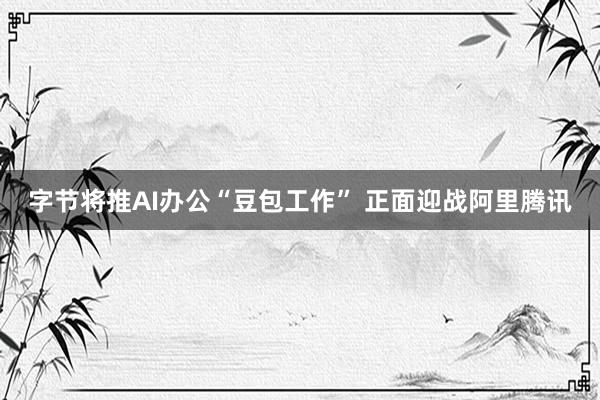 字节将推AI办公“豆包工作” 正面迎战阿里腾讯