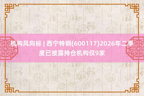 机构风向标 | 西宁特钢(600117)2026年二季度已披露持仓机构仅9家