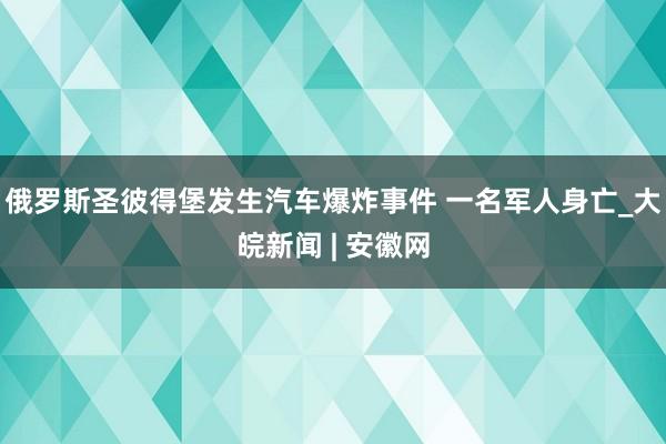俄罗斯圣彼得堡发生汽车爆炸事件 一名军人身亡_大皖新闻 | 安徽网