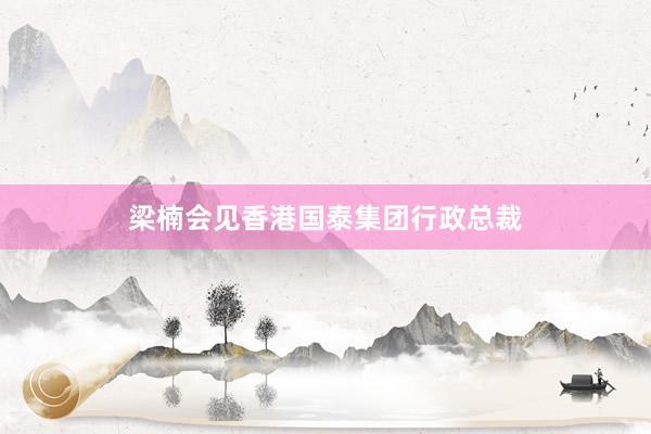 梁楠会见香港国泰集团行政总裁