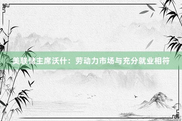 美联储主席沃什：劳动力市场与充分就业相符