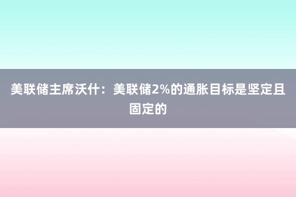 美联储主席沃什：美联储2%的通胀目标是坚定且固定的
