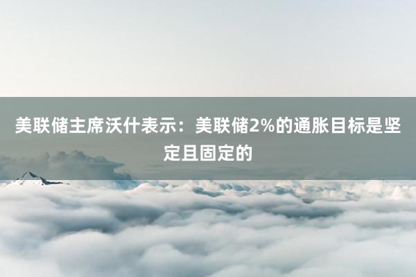美联储主席沃什表示：美联储2%的通胀目标是坚定且固定的
