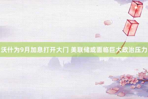 沃什为9月加息打开大门 美联储或面临巨大政治压力