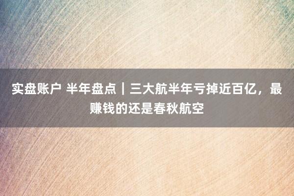 实盘账户 半年盘点｜三大航半年亏掉近百亿，最赚钱的还是春秋航空