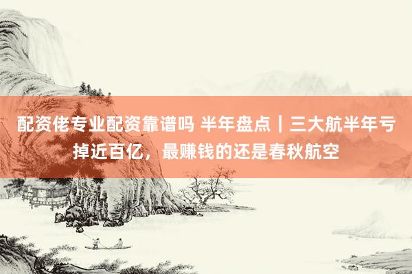 配资佬专业配资靠谱吗 半年盘点｜三大航半年亏掉近百亿，最赚钱的还是春秋航空
