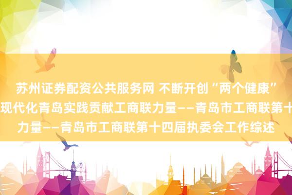 苏州证券配资公共服务网 不断开创“两个健康”工作新局面 为中国式现代化青岛实践贡献工商联力量——青岛市工商联第十四届执委会工作综述