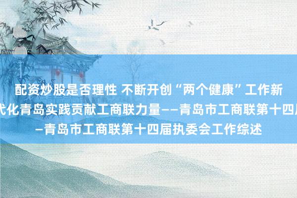 配资炒股是否理性 不断开创“两个健康”工作新局面 为中国式现代化青岛实践贡献工商联力量——青岛市工商联第十四届执委会工作综述