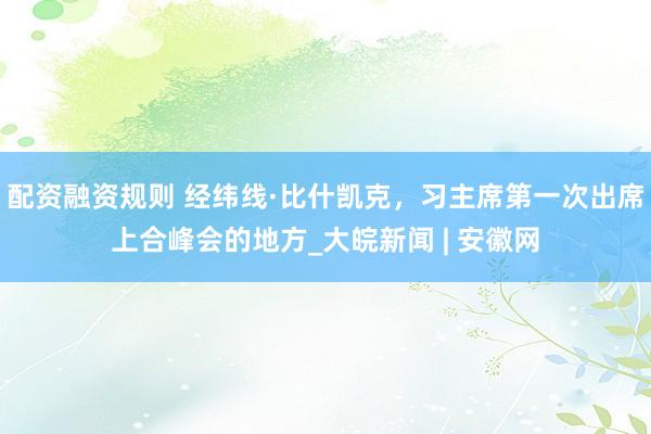 配资融资规则 经纬线·比什凯克，习主席第一次出席上合峰会的地方_大皖新闻 | 安徽网
