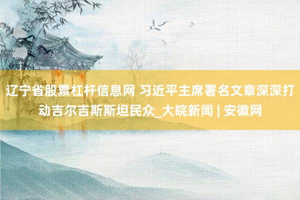 辽宁省股票杠杆信息网 习近平主席署名文章深深打动吉尔吉斯斯坦民众_大皖新闻 | 安徽网