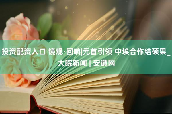 投资配资入口 镜观·回响|元首引领 中埃合作结硕果_大皖新闻 | 安徽网