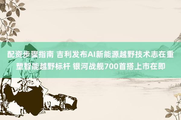 配资步骤指南 吉利发布AI新能源越野技术志在重塑智能越野标杆 银河战舰700首搭上市在即