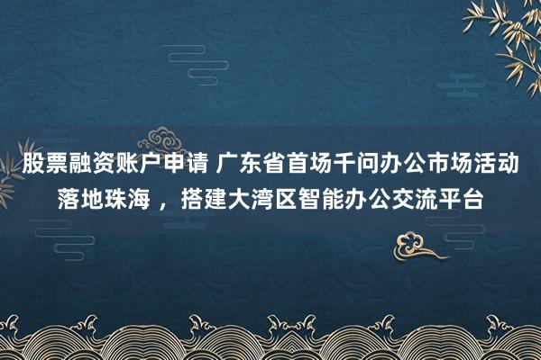 股票融资账户申请 广东省首场千问办公市场活动落地珠海 ，搭建大湾区智能办公交流平台