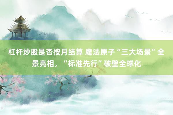杠杆炒股是否按月结算 魔法原子“三大场景”全景亮相，“标准先行”破壁全球化